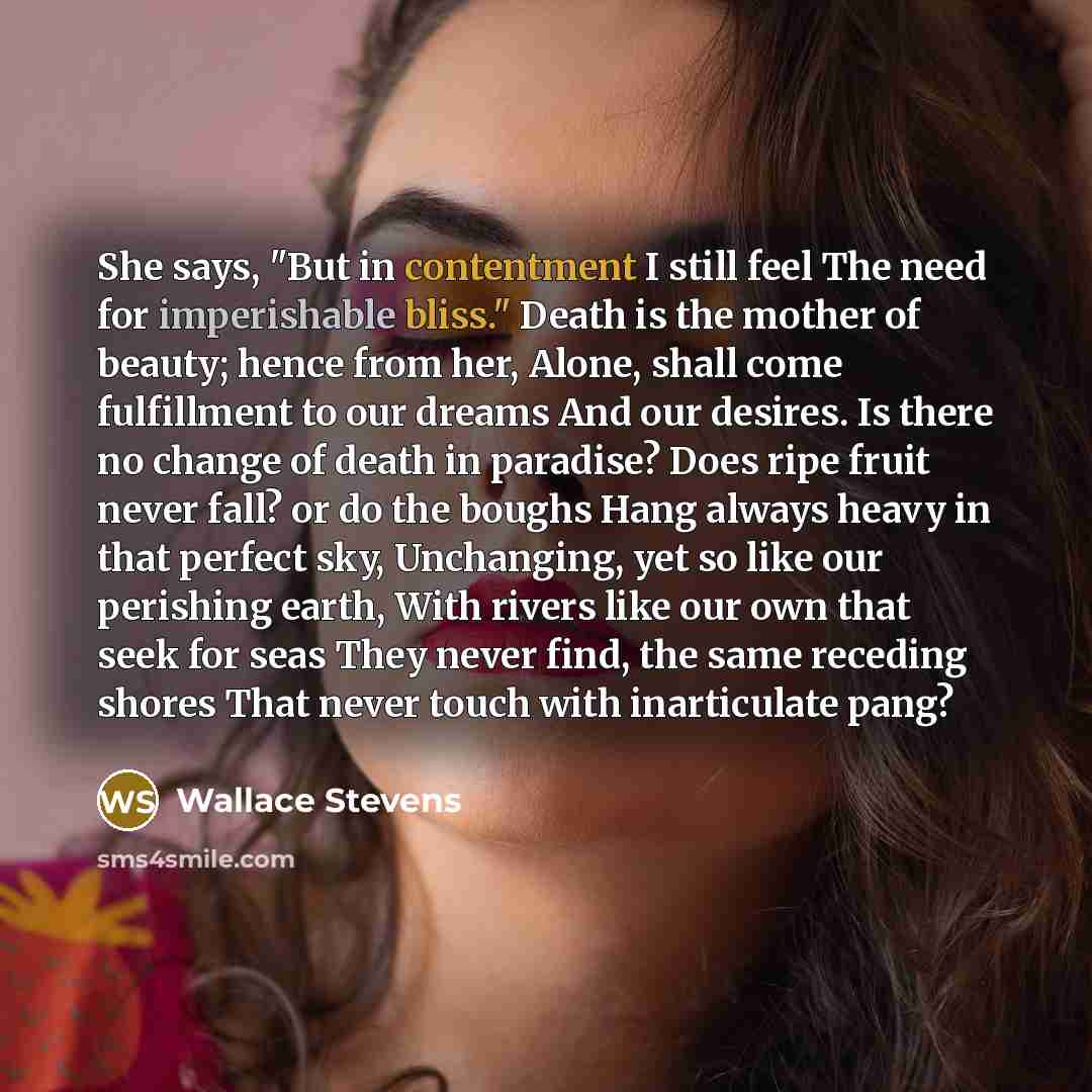 “She says, "But in contentment I still feel The need for imperishable bliss." Death is the mother of beauty; hence from her, Alone, shall come fulfillment to our dreams And our desires. Is there no change of death in paradise? Does ripe fruit never fall? or do the boughs Hang always heavy in that…” quote by Wallace Stevens
