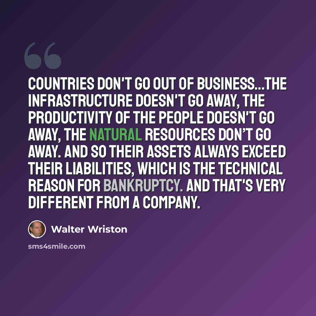 “Countries don't go out of business…The infrastructure doesn't go away, the productivity of the people doesn't go away, the natural resources don’t go away. And so their assets always exceed their liabilities, which is the technical reason for bankruptcy. And that's very different from a company.” quote by Walter Wriston