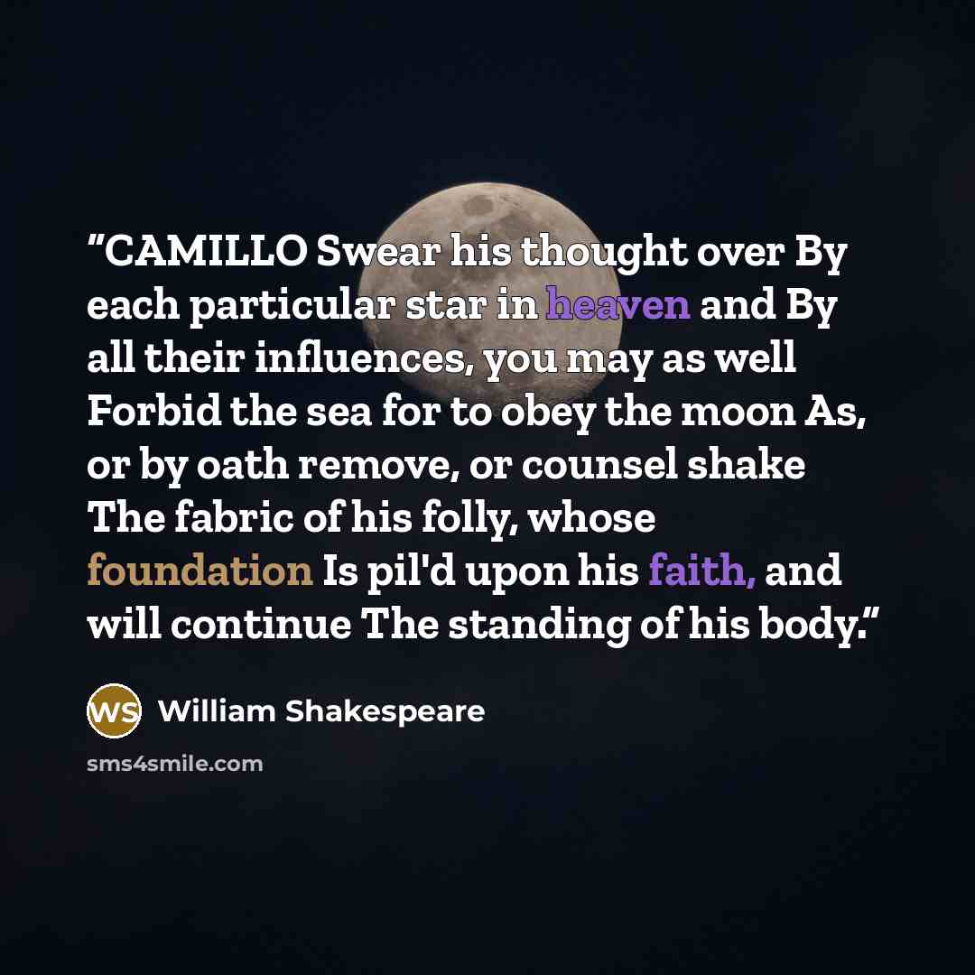 “CAMILLO Swear his thought over By each particular star in heaven and By all their influences, you may as well Forbid the sea for to obey the moon As, or by oath remove, or counsel shake The fabric of his folly, whose foundation Is pil'd upon his faith, and will continue The standing of his body.” quote by William Shakespeare