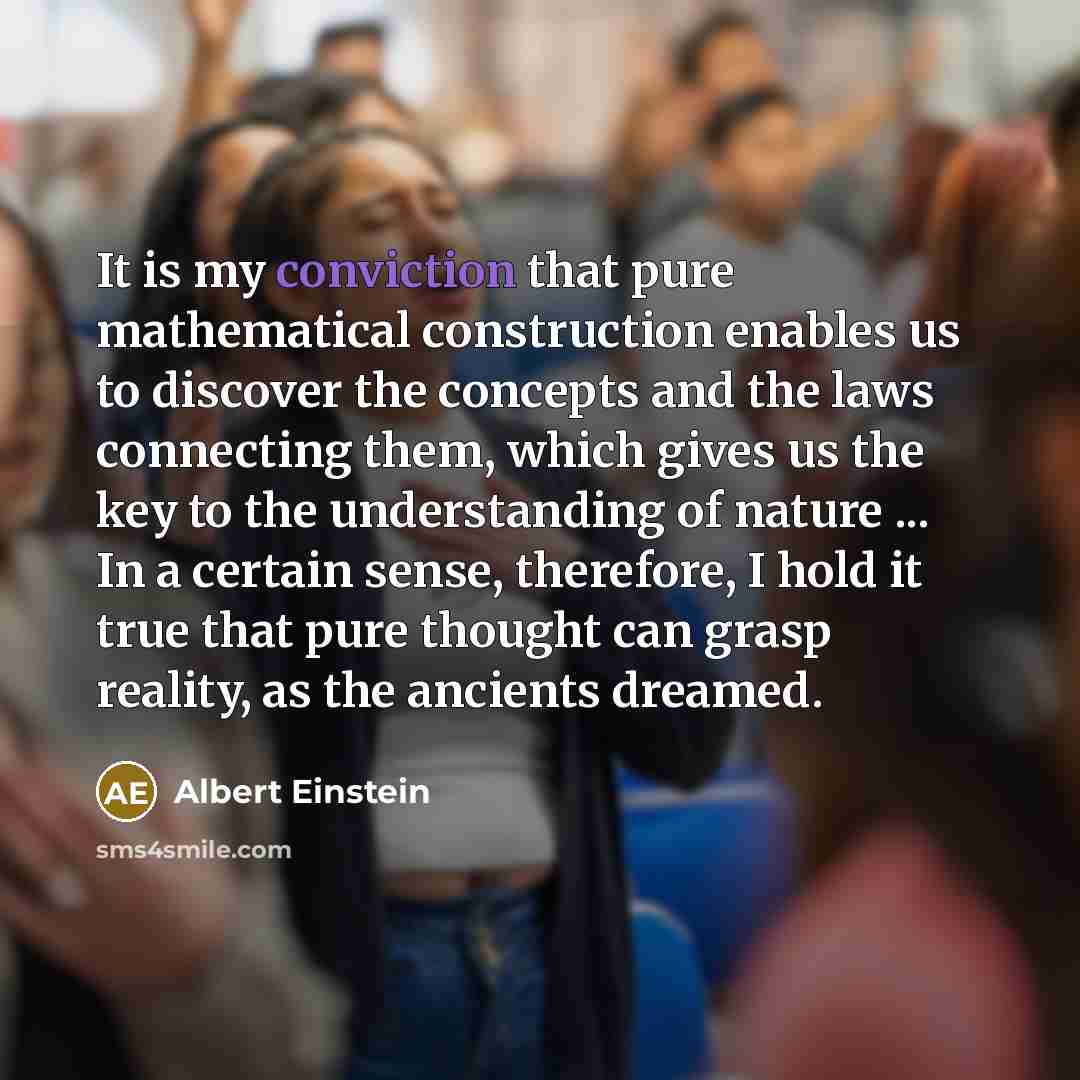 “It is my conviction that pure mathematical construction enables us to discover the concepts and the laws connecting them, which gives us the key to the understanding of nature ... In a certain sense, therefore, I hold it true that pure thought can grasp reality, as the ancients dreamed.” quote by Albert Einstein
