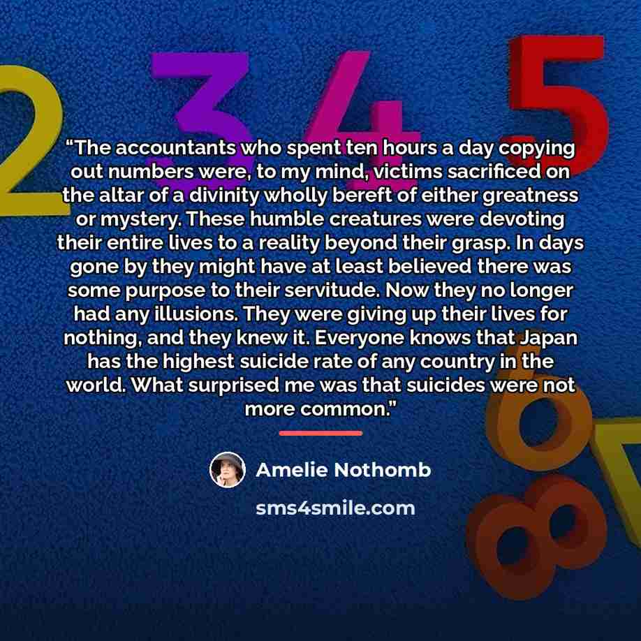 “The accountants who spent ten hours a day copying out numbers were, to my mind, victims sacrificed on the altar of a divinity wholly bereft of either greatness or mystery. These humble creatures were devoting their entire lives to a reality beyond their grasp. In days gone by they might have at…” quote by Amélie Nothomb