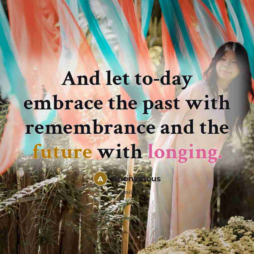 “And let to-day embrace the past with remembrance and the future with longing.” quote by Anonymous