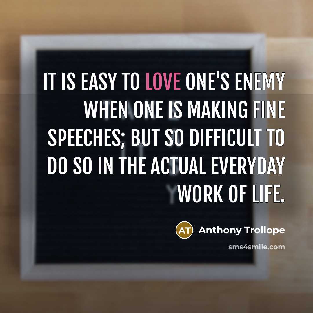 “It is easy to love one's enemy when one is making fine speeches; but so difficult to do so in the actual everyday work of life.” quote by Anthony Trollope