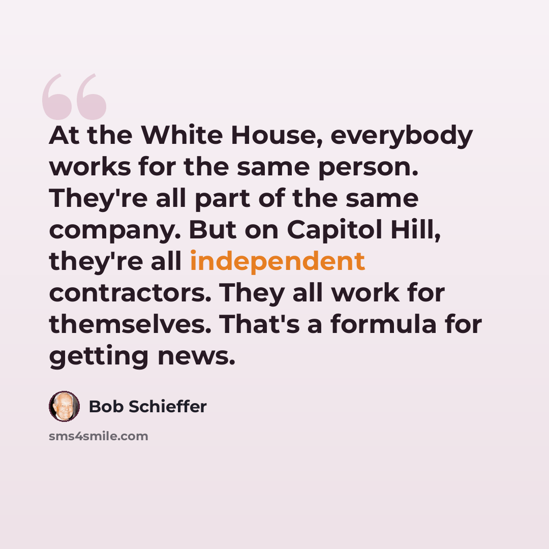 “At the White House, everybody works for the same person. They're all part of the same company. But on Capitol Hill, they're all independent contractors. They all work for themselves. That's a formula for getting news.” quote by Bob Schieffer