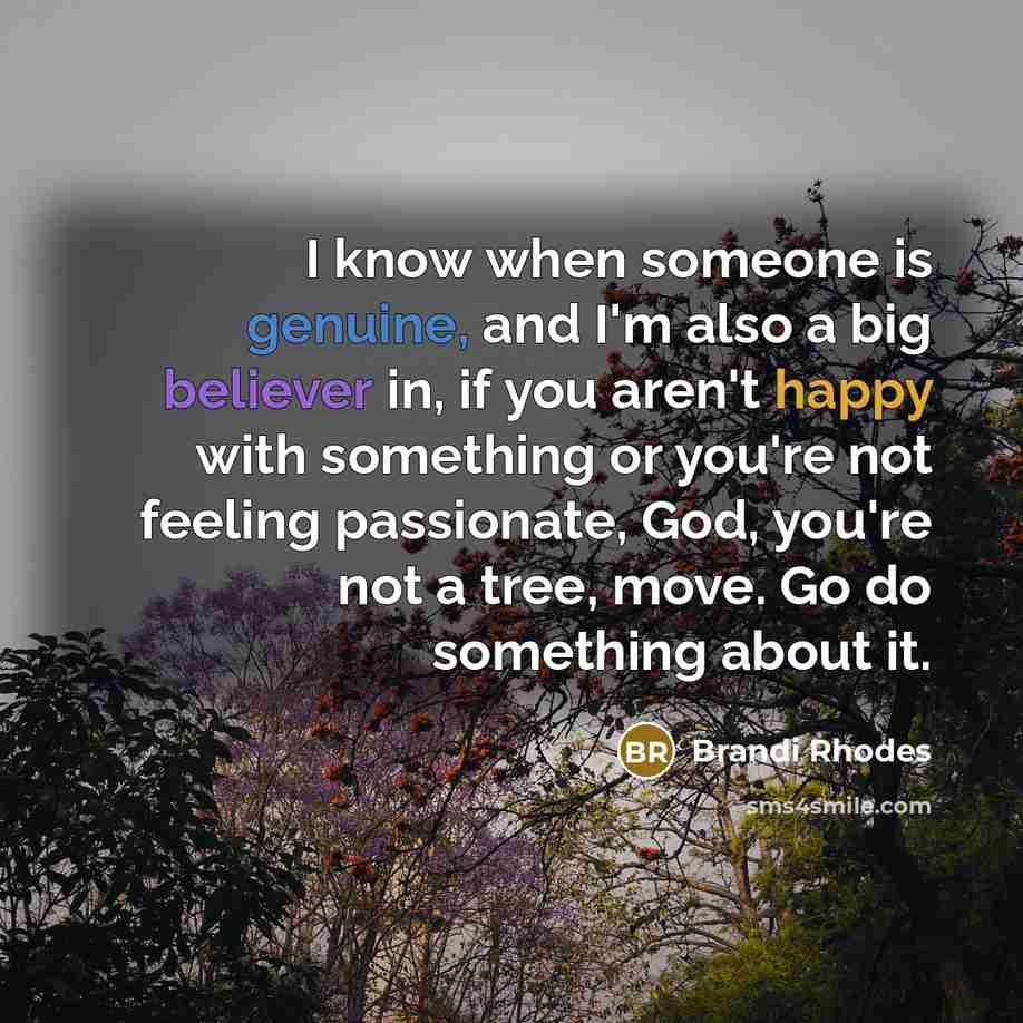 “I know when someone is genuine, and I'm also a big believer in, if you aren't happy with something or you're not feeling passionate, God, you're not a tree, move. Go do something about it.” quote by Brandi Rhodes