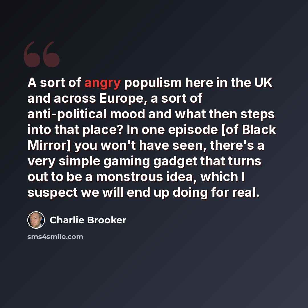 “A sort of angry populism here in the UK and across Europe, a sort of anti-political mood and what then steps into that place? In one episode [of Black Mirror] you won't have seen, there's a very simple gaming gadget that turns out to be a monstrous idea, which I suspect we will end up doing for…” quote by Charlie Brooker