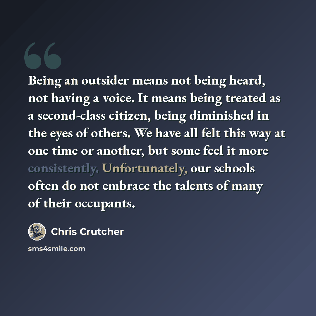 “Being an outsider means not being heard, not having a voice. It means being treated as a second-class citizen, being diminished in the eyes of others. We have all felt this way at one time or another, but some feel it more consistently. Unfortunately, our schools often do not embrace the talents…” quote by Chris Crutcher