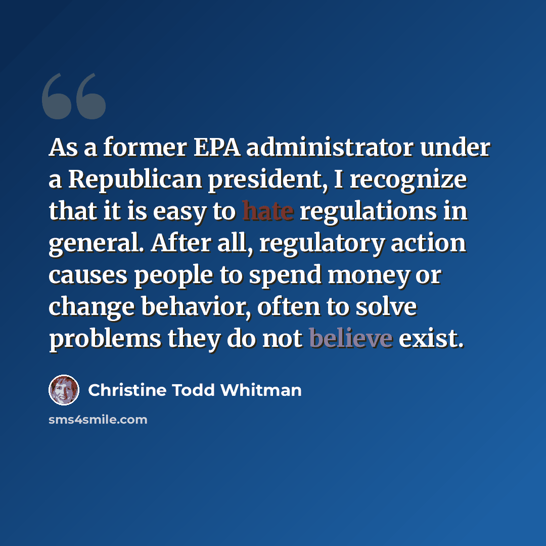 “As a former EPA administrator under a Republican president, I recognize that it is easy to hate regulations in general. After all, regulatory action causes people to spend money or change behavior, often to solve problems they do not believe exist.” quote by Christine Todd Whitman