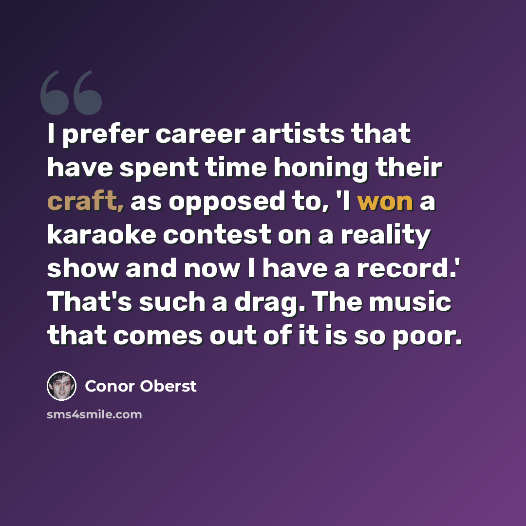 “I prefer career artists that have spent time honing their craft, as opposed to, 'I won a karaoke contest on a reality show and now I have a record.' That's such a drag. The music that comes out of it is so poor.” quote by Conor Oberst