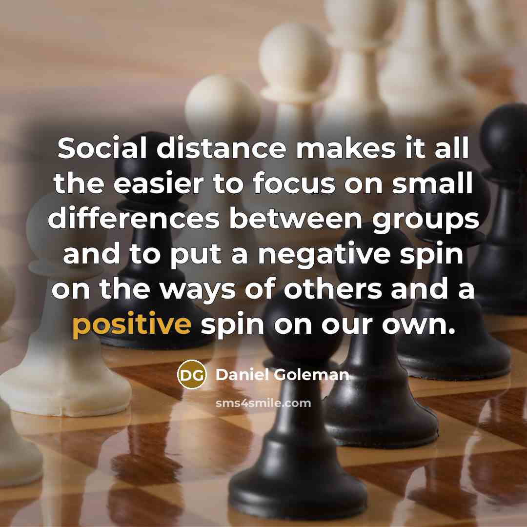 “Social distance makes it all the easier to focus on small differences between groups and to put a negative spin on the ways of others and a positive spin on our own.” quote by Daniel Goleman