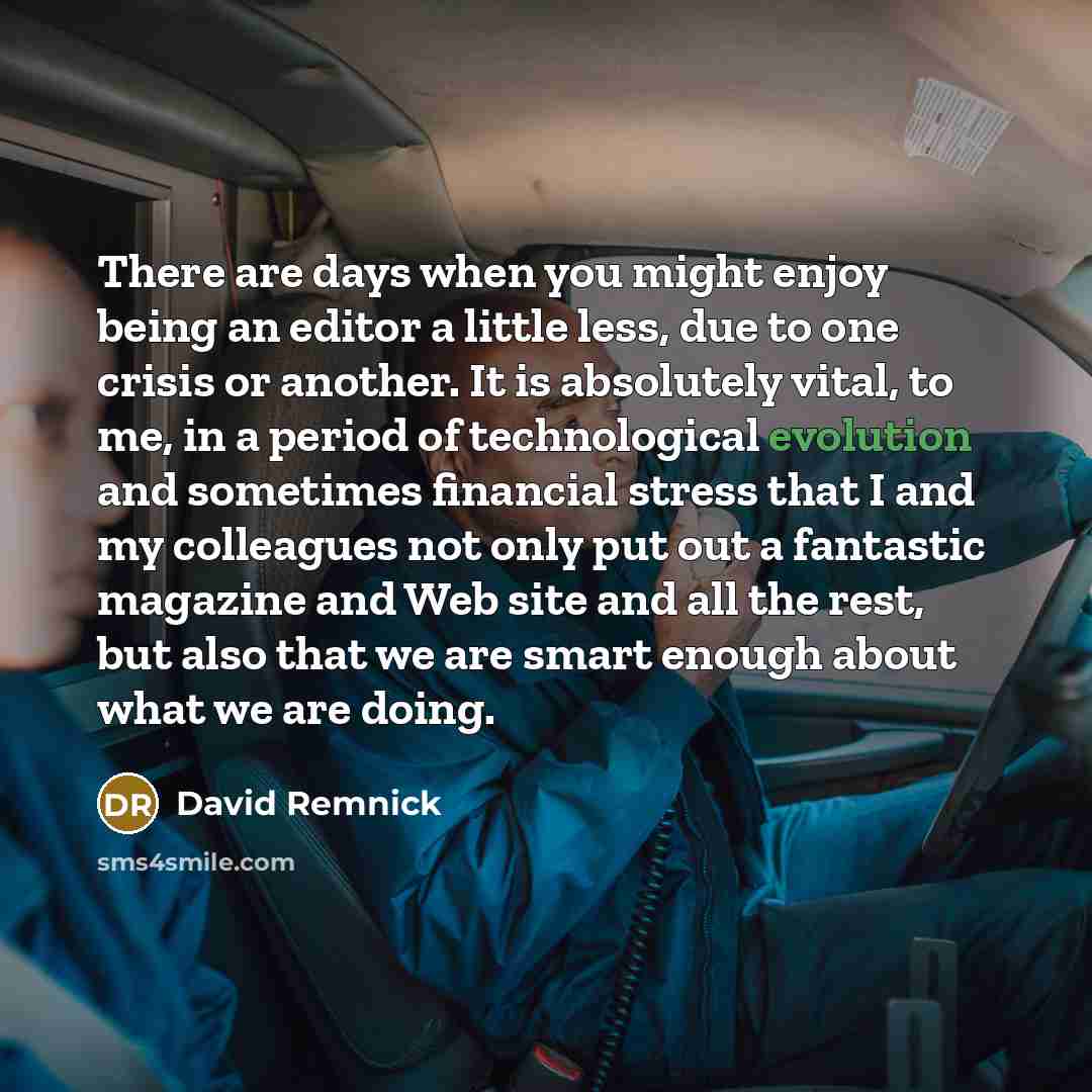 “There are days when you might enjoy being an editor a little less, due to one crisis or another. It is absolutely vital, to me, in a period of technological evolution and sometimes financial stress that I and my colleagues not only put out a fantastic magazine and Web site and all the rest, but…” quote by David Remnick