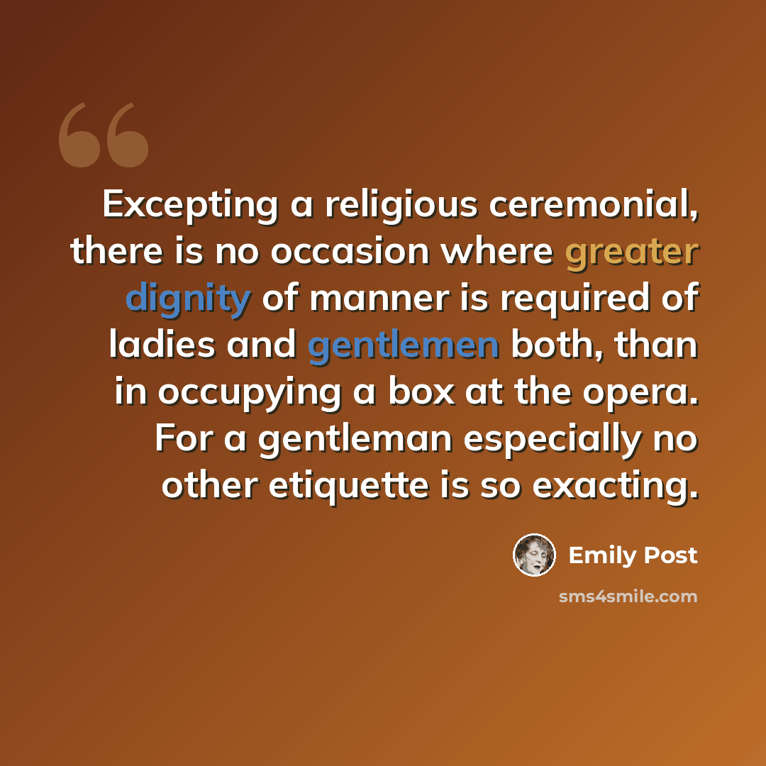 “Excepting a religious ceremonial, there is no occasion where greater dignity of manner is required of ladies and gentlemen both, than in occupying a box at the opera. For a gentleman especially no other etiquette is so exacting.” quote by Emily Post