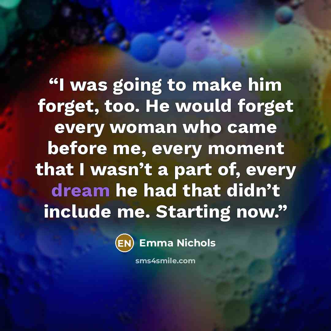 “I was going to make him forget, too. He would forget every woman who came before me, every moment that I wasn’t a part of, every dream he had that didn’t include me. Starting now.” quote by Emma Nichols