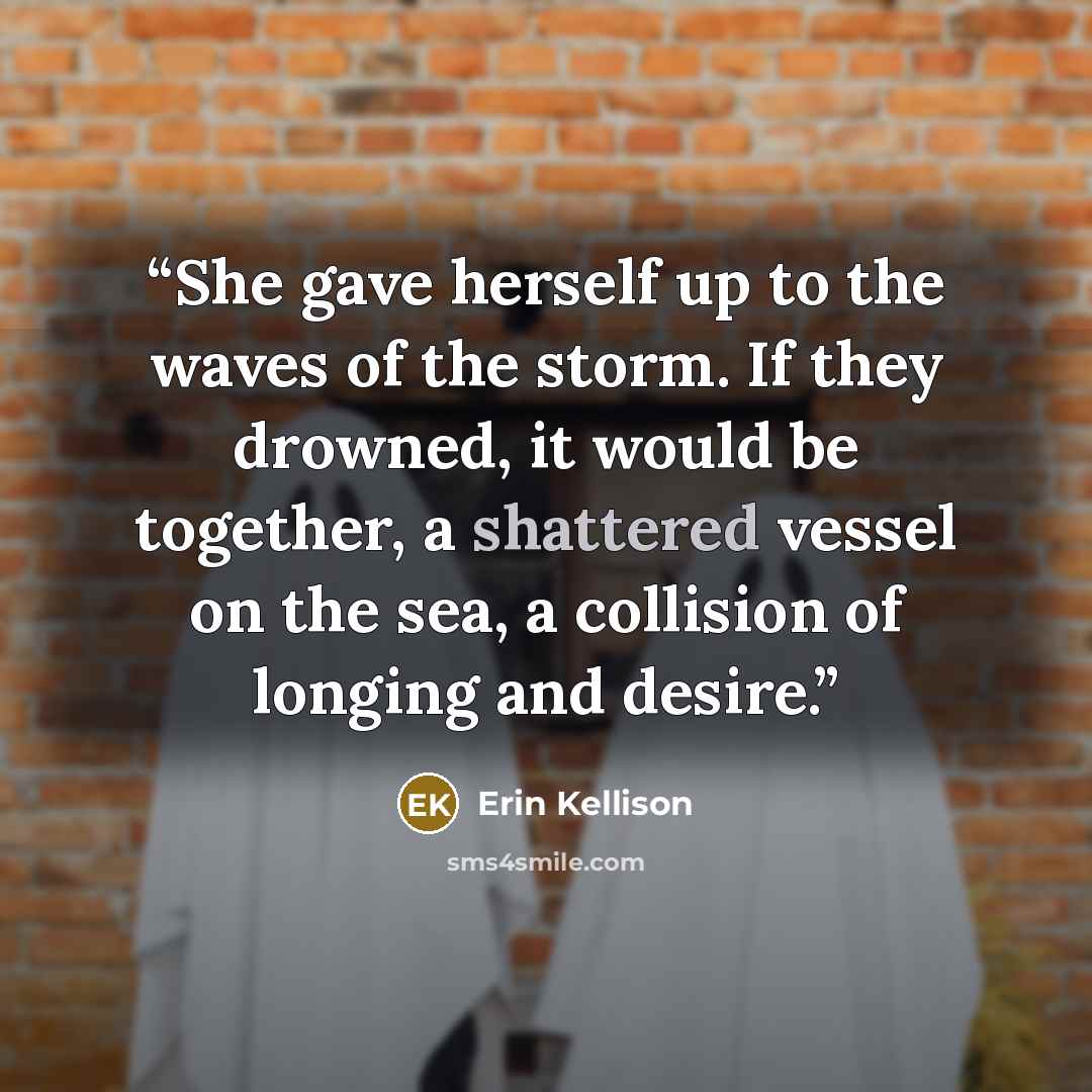 “She gave herself up to the waves of the storm. If they drowned, it would be together, a shattered vessel on the sea, a collision of longing and desire.” quote by Erin Kellison
