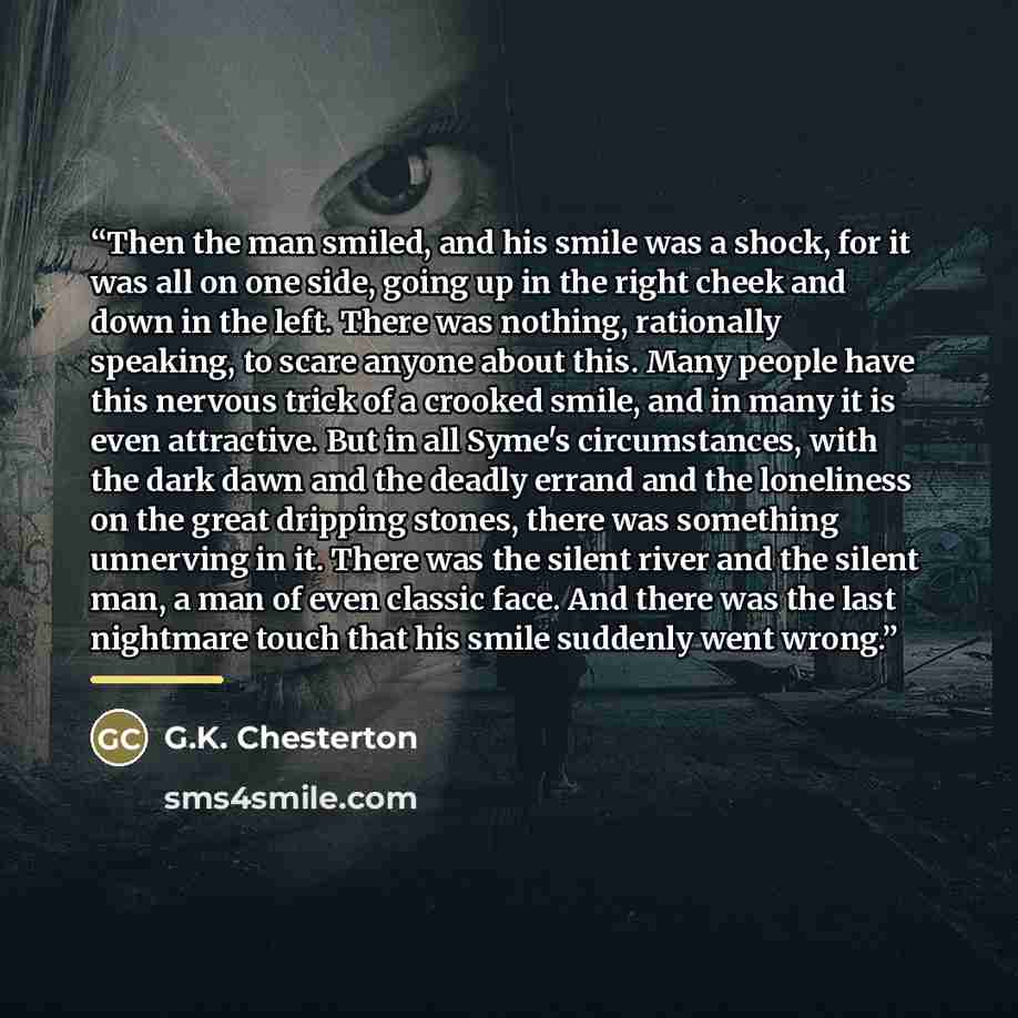 “Then the man smiled, and his smile was a shock, for it was all on one side, going up in the right cheek and down in the left. There was nothing, rationally speaking, to scare anyone about this. Many people have this nervous trick of a crooked smile, and in many it is even attractive. But in all…” quote by G.K. Chesterton