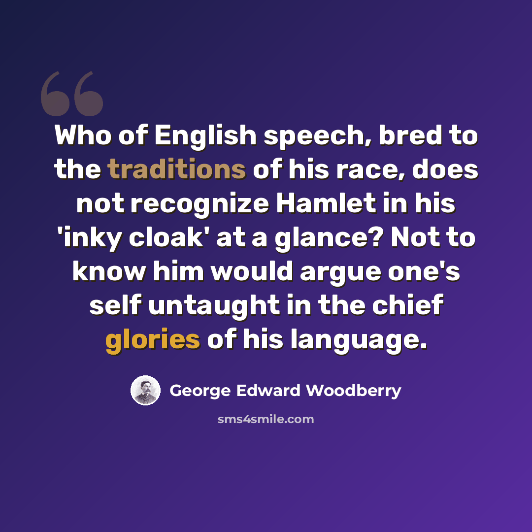 “Who of English speech, bred to the traditions of his race, does not recognize Hamlet in his 'inky cloak' at a glance? Not to know him would argue one's self untaught in the chief glories of his language.” quote by George Edward Woodberry