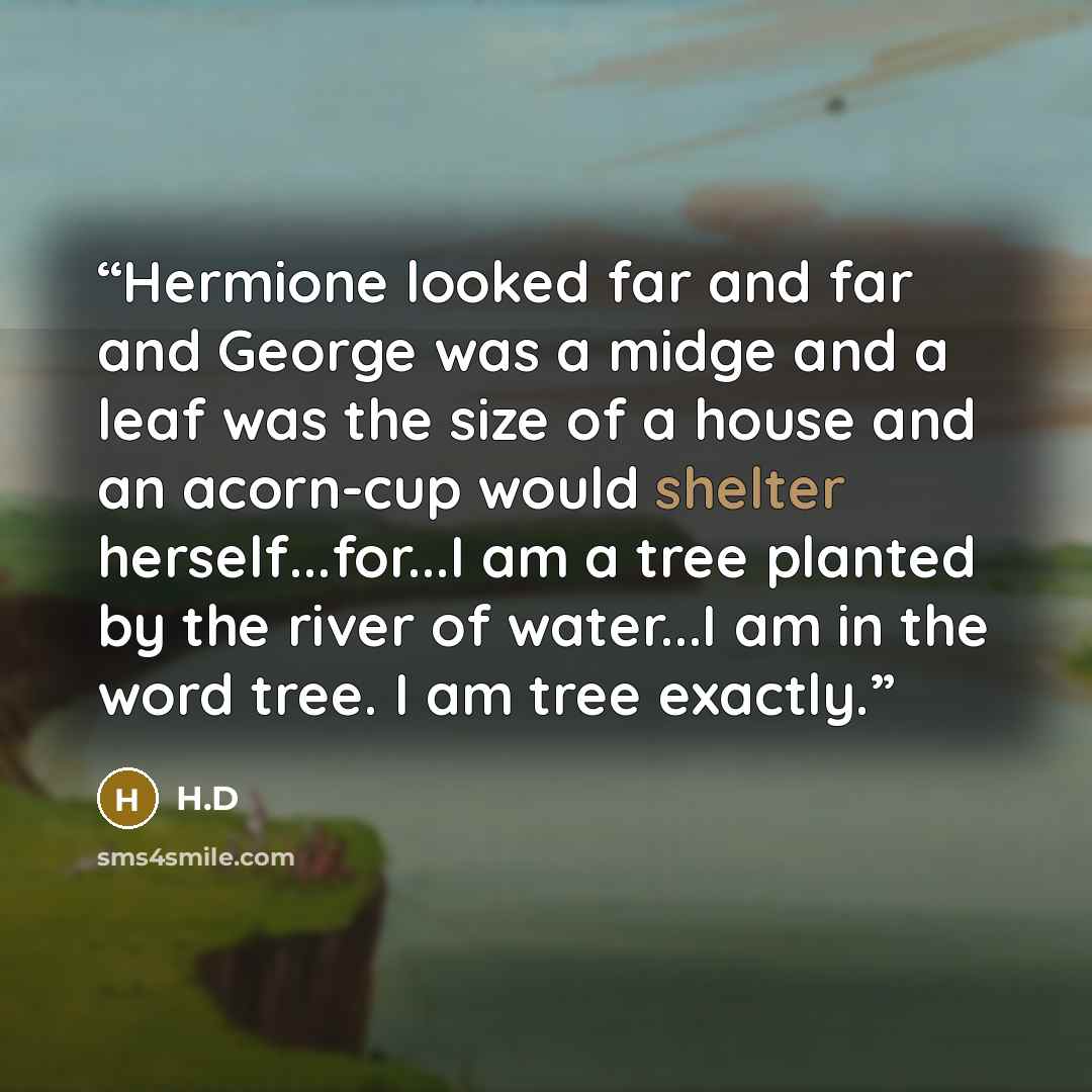 “Hermione looked far and far and George was a midge and a leaf was the size of a house and an acorn-cup would shelter herself...for...I am a tree planted by the river of water...I am in the word tree. I am tree exactly.” quote by H.D