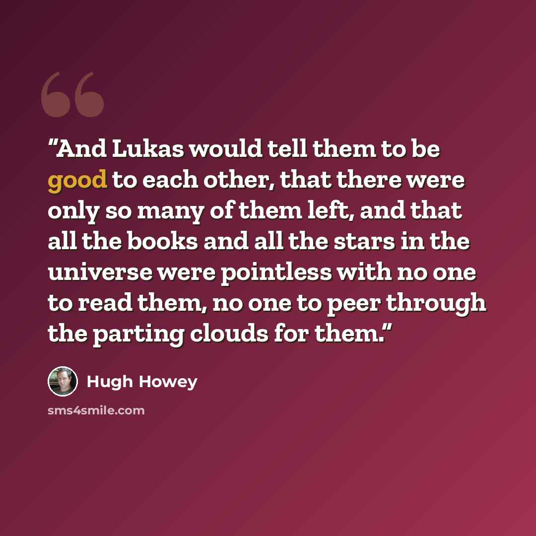 “And Lukas would tell them to be good to each other, that there were only so many of them left, and that all the books and all the stars in the universe were pointless with no one to read them, no one to peer through the parting clouds for them.” quote by Hugh Howey