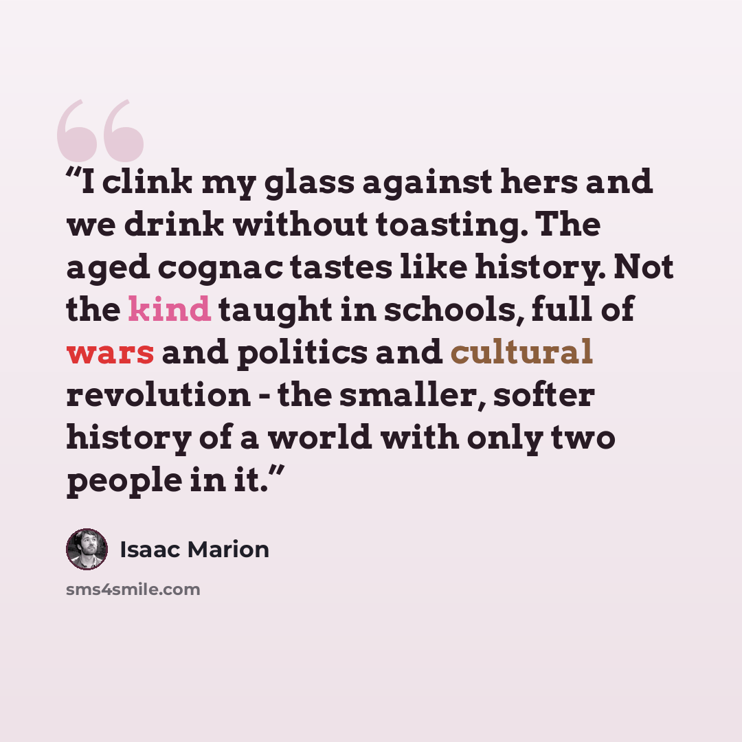 “I clink my glass against hers and we drink without toasting. The aged cognac tastes like history. Not the kind taught in schools, full of wars and politics and cultural revolution - the smaller, softer history of a world with only two people in it.” quote by Isaac Marion