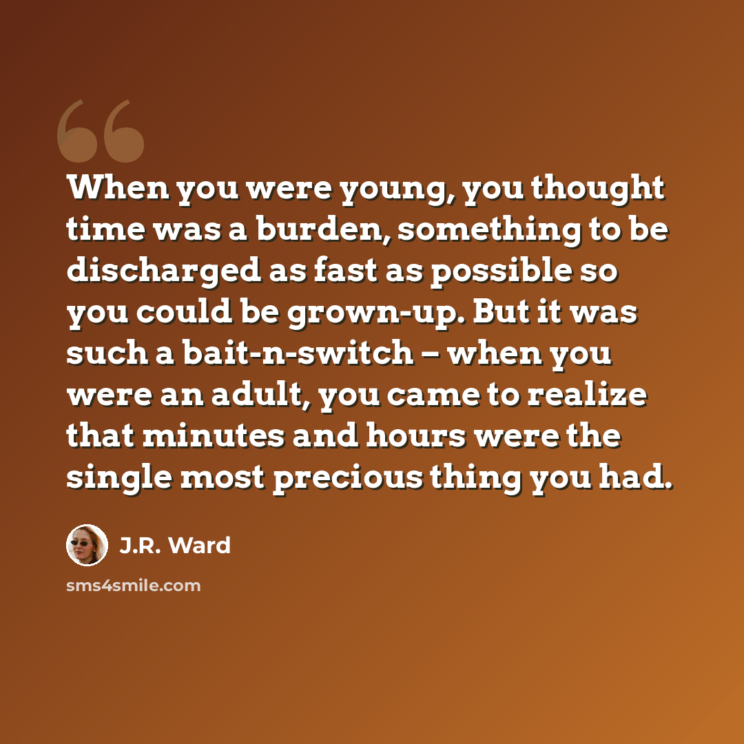 “When you were young, you thought time was a burden, something to be discharged as fast as possible so you could be grown-up. But it was such a bait-n-switch – when you were an adult, you came to realize that minutes and hours were the single most precious thing you had.” quote by J.R. Ward