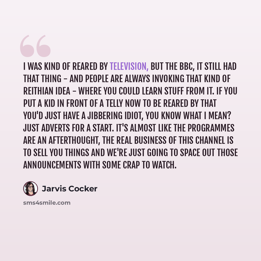 “I was kind of reared by television, but the BBC, it still had that thing - and people are always invoking that kind of Reithian idea - where you could learn stuff from it. If you put a kid in front of a telly now to be reared by that you'd just have a jibbering idiot, you know what I mean? Just…” quote by Jarvis Cocker