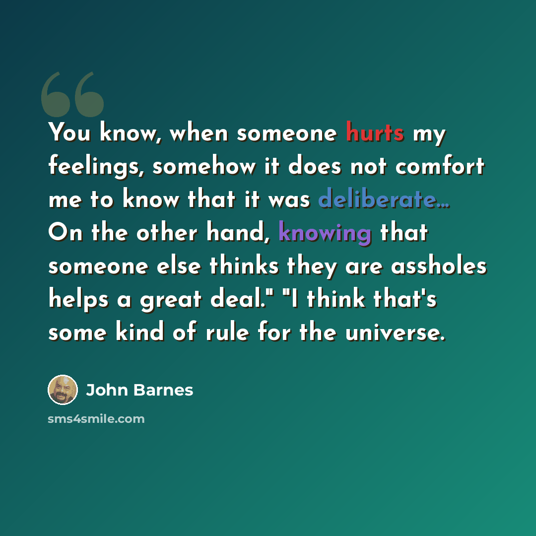 “You know, when someone hurts my feelings, somehow it does not comfort me to know that it was deliberate... On the other hand, knowing that someone else thinks they are assholes helps a great deal." "I think that's some kind of rule for the universe.” quote by John Barnes