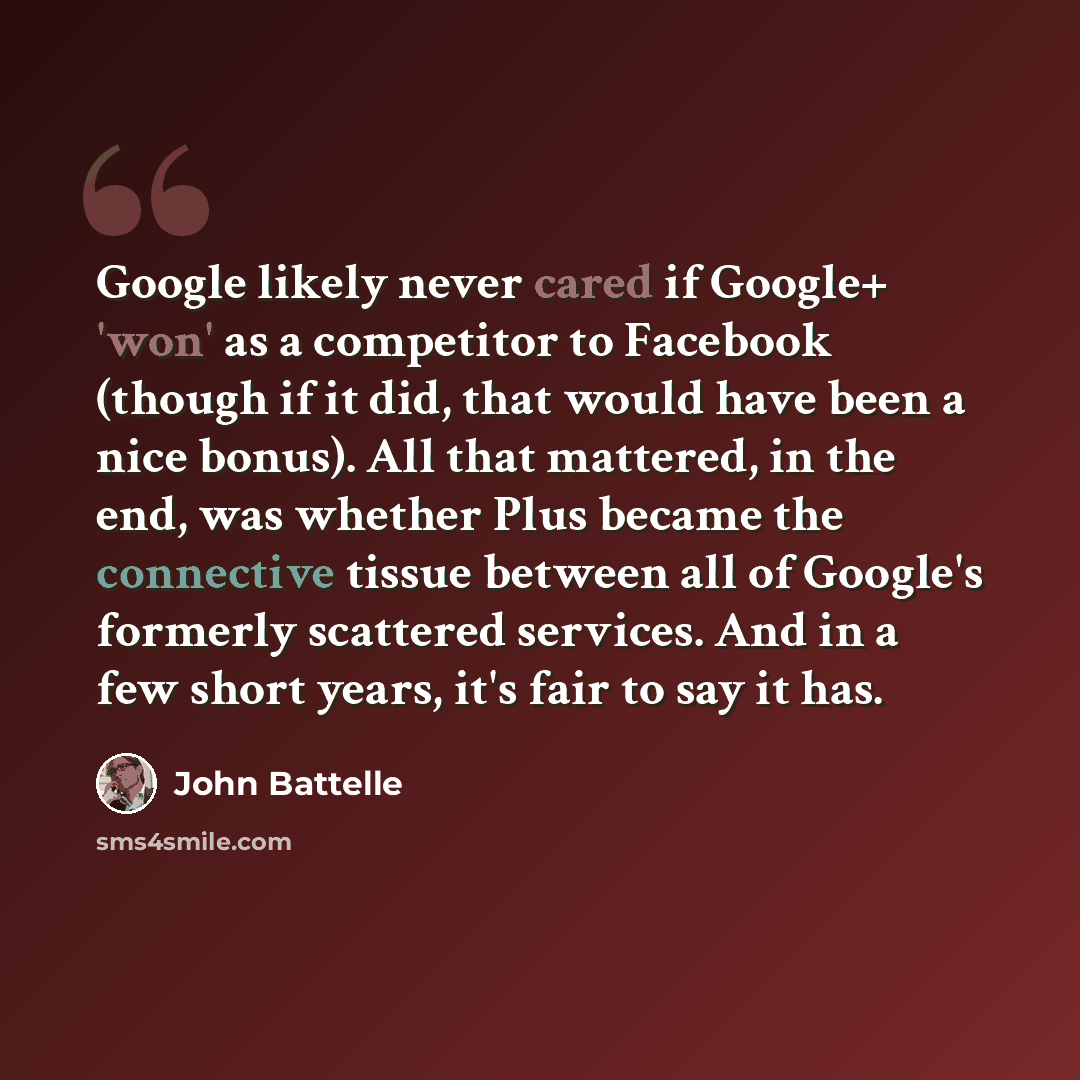 “Google likely never cared if Google+ 'won' as a competitor to Facebook (though if it did, that would have been a nice bonus). All that mattered, in the end, was whether Plus became the connective tissue between all of Google's formerly scattered services. And in a few short years, it's fair to say…” quote by John Battelle