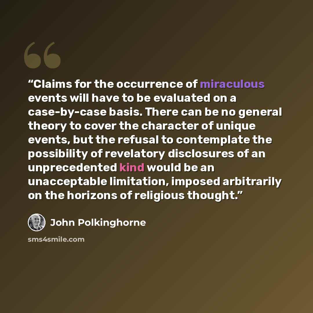 “Claims for the occurrence of miraculous events will have to be evaluated on a case-by-case basis. There can be no general theory to cover the character of unique events, but the refusal to contemplate the possibility of revelatory disclosures of an unprecedented kind would be an unacceptable…” quote by John Polkinghorne
