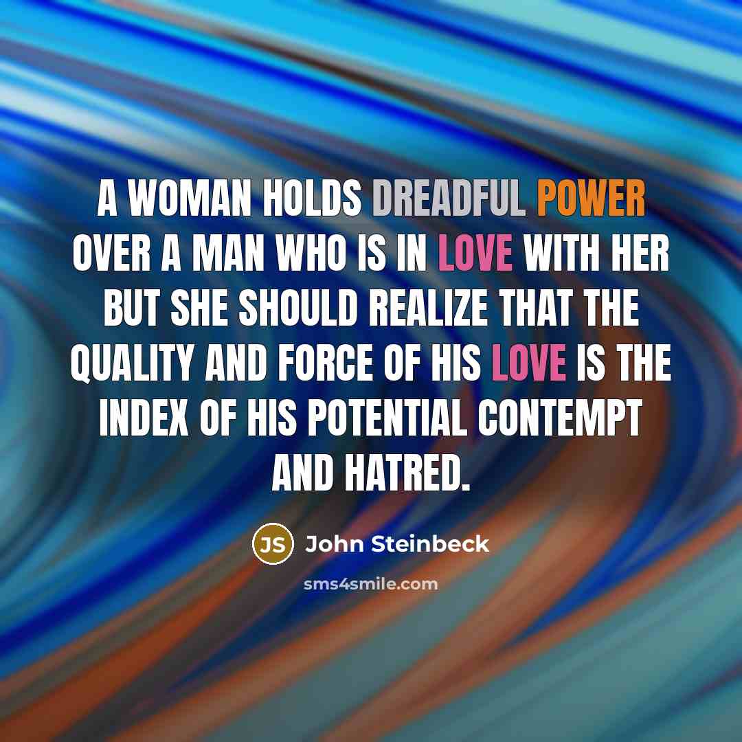 “A woman holds dreadful power over a man who is in love with her but she should realize that the quality and force of his love is the index of his potential contempt and hatred.” quote by John Steinbeck