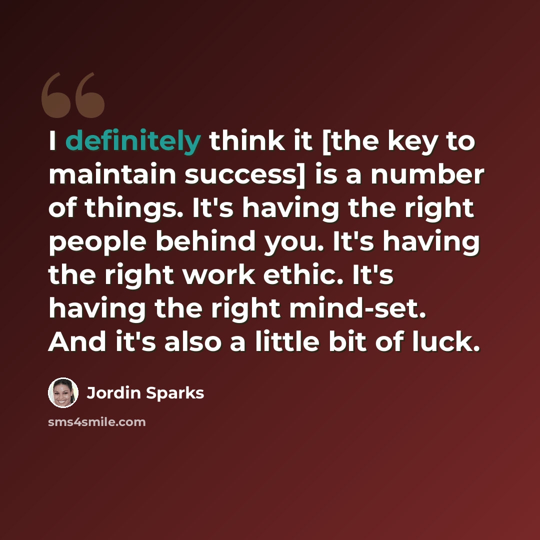 “I definitely think it [the key to maintain success] is a number of things. It's having the right people behind you. It's having the right work ethic. It's having the right mind-set. And it's also a little bit of luck.” quote by Jordin Sparks