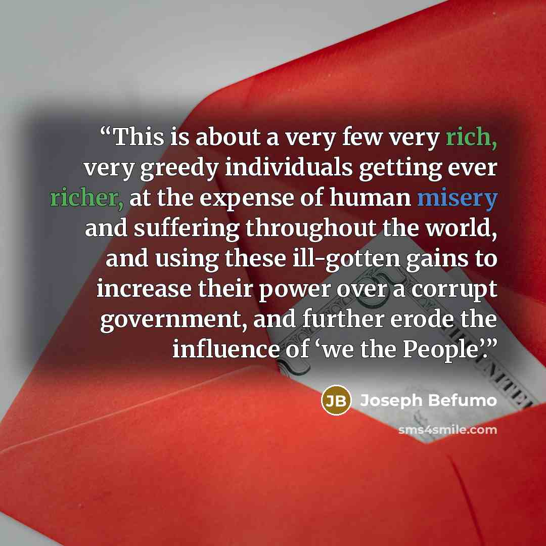 “This is about a very few very rich, very greedy individuals getting ever richer, at the expense of human misery and suffering throughout the world, and using these ill-gotten gains to increase their power over a corrupt government, and further erode the influence of ‘we the People’.” quote by Joseph Befumo