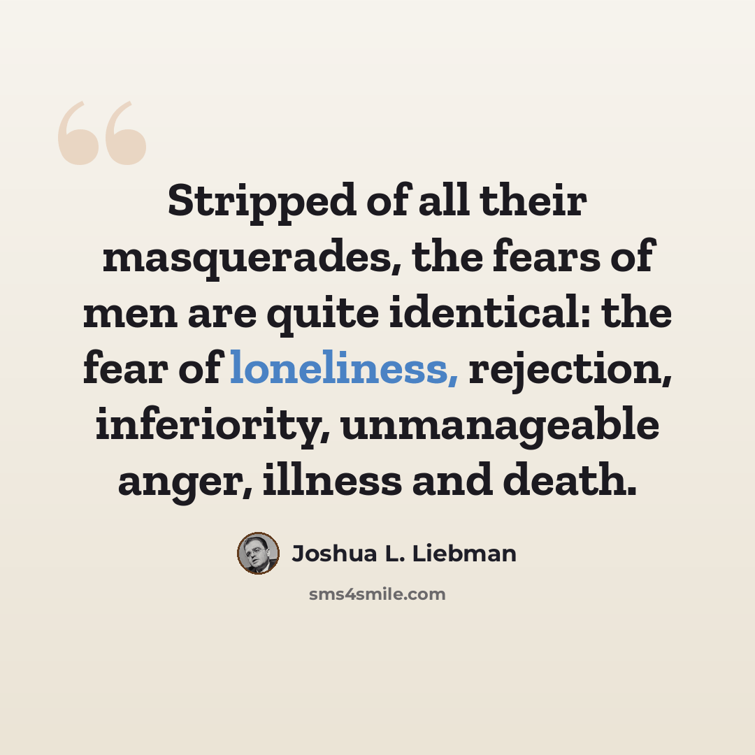 “Stripped of all their masquerades, the fears of men are quite identical: the fear of loneliness, rejection, inferiority, unmanageable anger, illness and death.” quote by Joshua L. Liebman