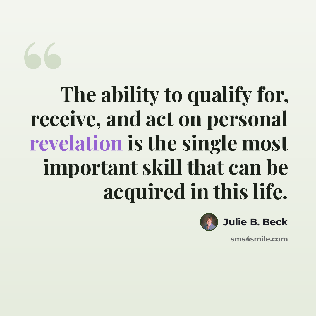 “The ability to qualify for, receive, and act on personal revelation is the single most important skill that can be acquired in this life.” quote by Julie B. Beck