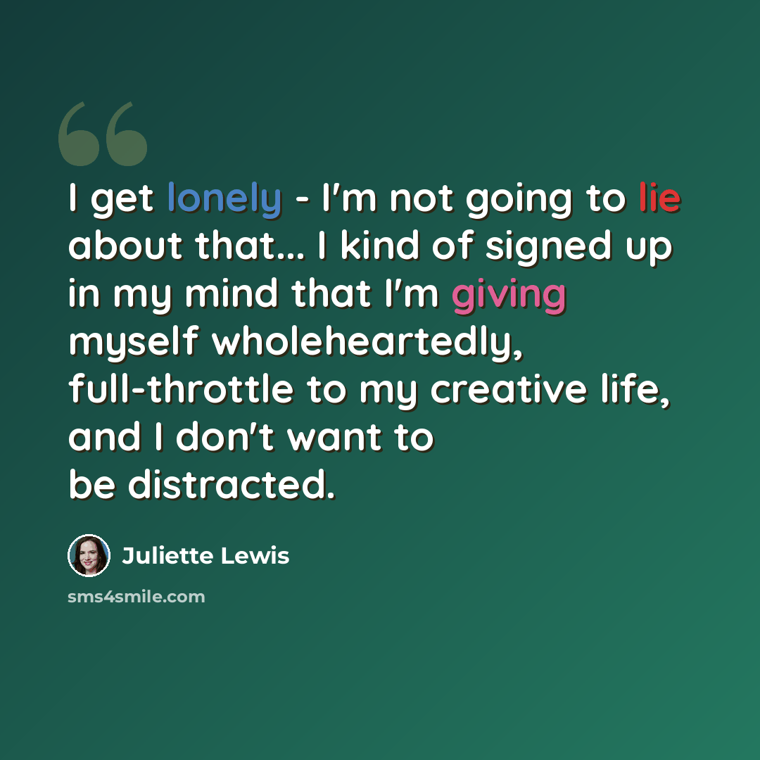 “I get lonely - I'm not going to lie about that... I kind of signed up in my mind that I'm giving myself wholeheartedly, full-throttle to my creative life, and I don't want to be distracted.” quote by Juliette Lewis