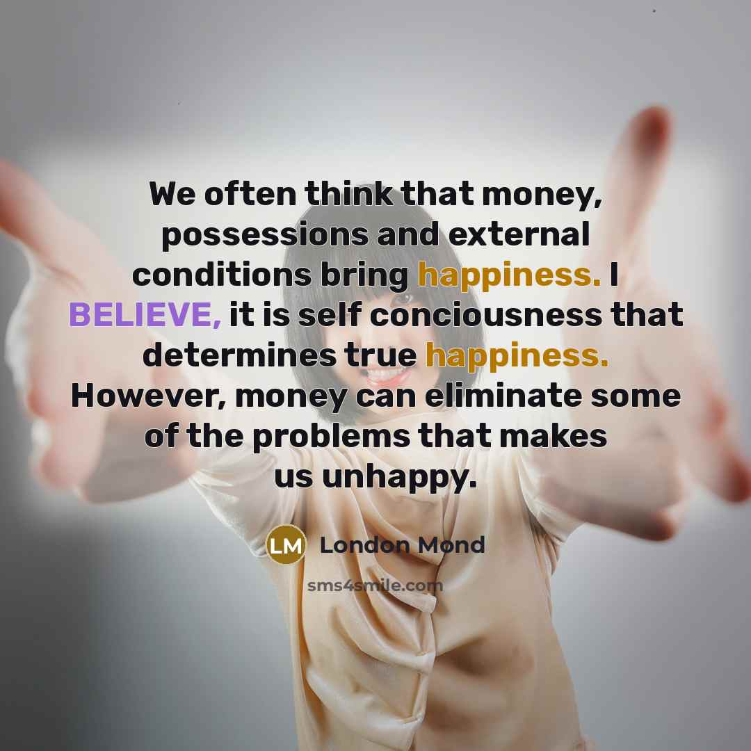 “We often think that money, possessions and external conditions bring happiness. I BELIEVE, it is self conciousness that determines true happiness. However, money can eliminate some of the problems that makes us unhappy.” quote by London Mond