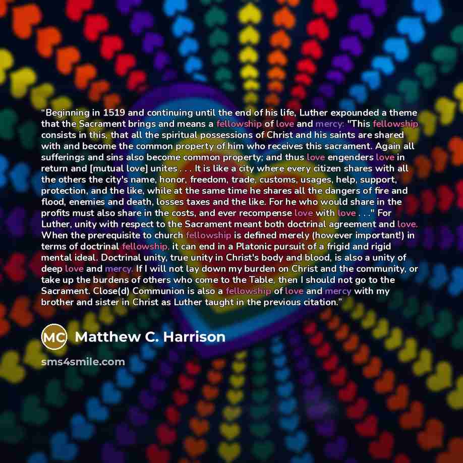 “Beginning in 1519 and continuing until the end of his life, Luther expounded a theme that the Sacrament brings and means a fellowship of love and mercy: "This fellowship consists in this, that all the spiritual possessions of Christ and his saints are shared with and become the common property of…” quote by Matthew C. Harrison