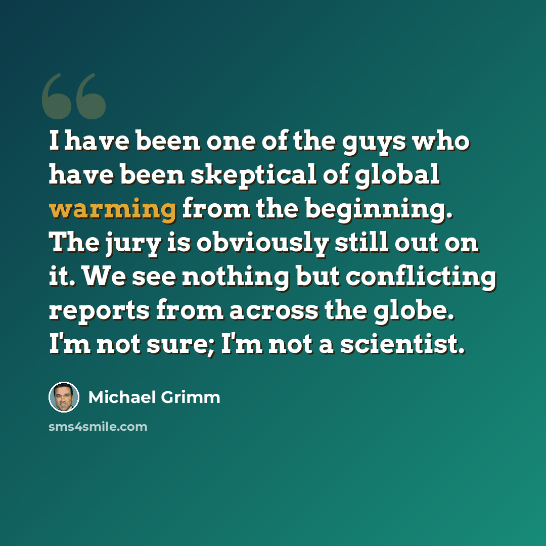 “I have been one of the guys who have been skeptical of global warming from the beginning. The jury is obviously still out on it. We see nothing but conflicting reports from across the globe. I'm not sure; I'm not a scientist.” quote by Michael Grimm