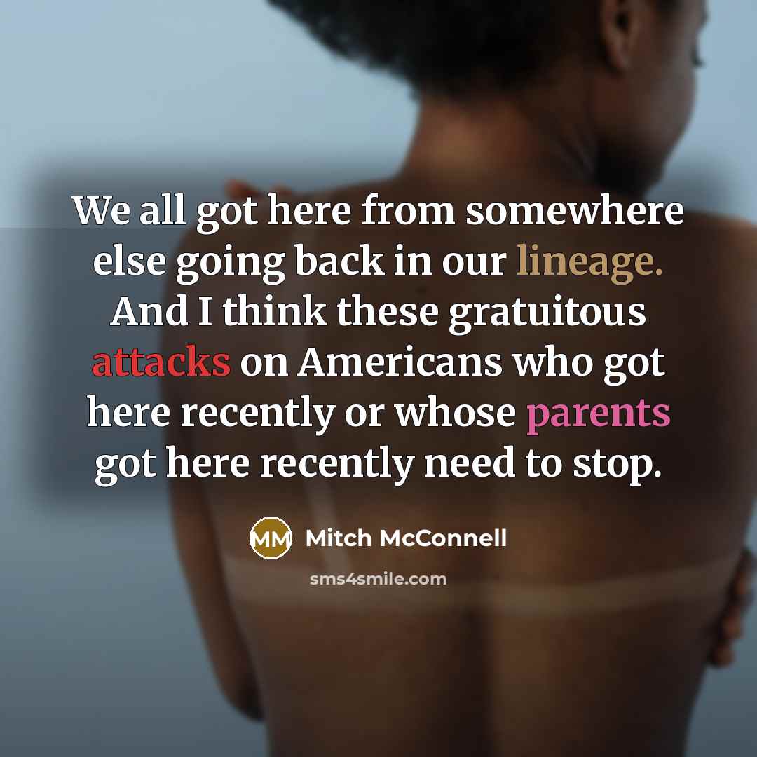 “We all got here from somewhere else going back in our lineage. And I think these gratuitous attacks on Americans who got here recently or whose parents got here recently need to stop.” quote by Mitch McConnell