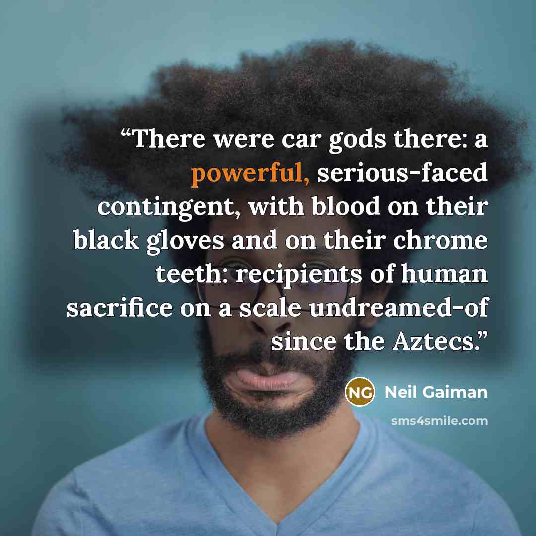 “There were car gods there: a powerful, serious-faced contingent, with blood on their black gloves and on their chrome teeth: recipients of human sacrifice on a scale undreamed-of since the Aztecs.” quote by Neil Gaiman
