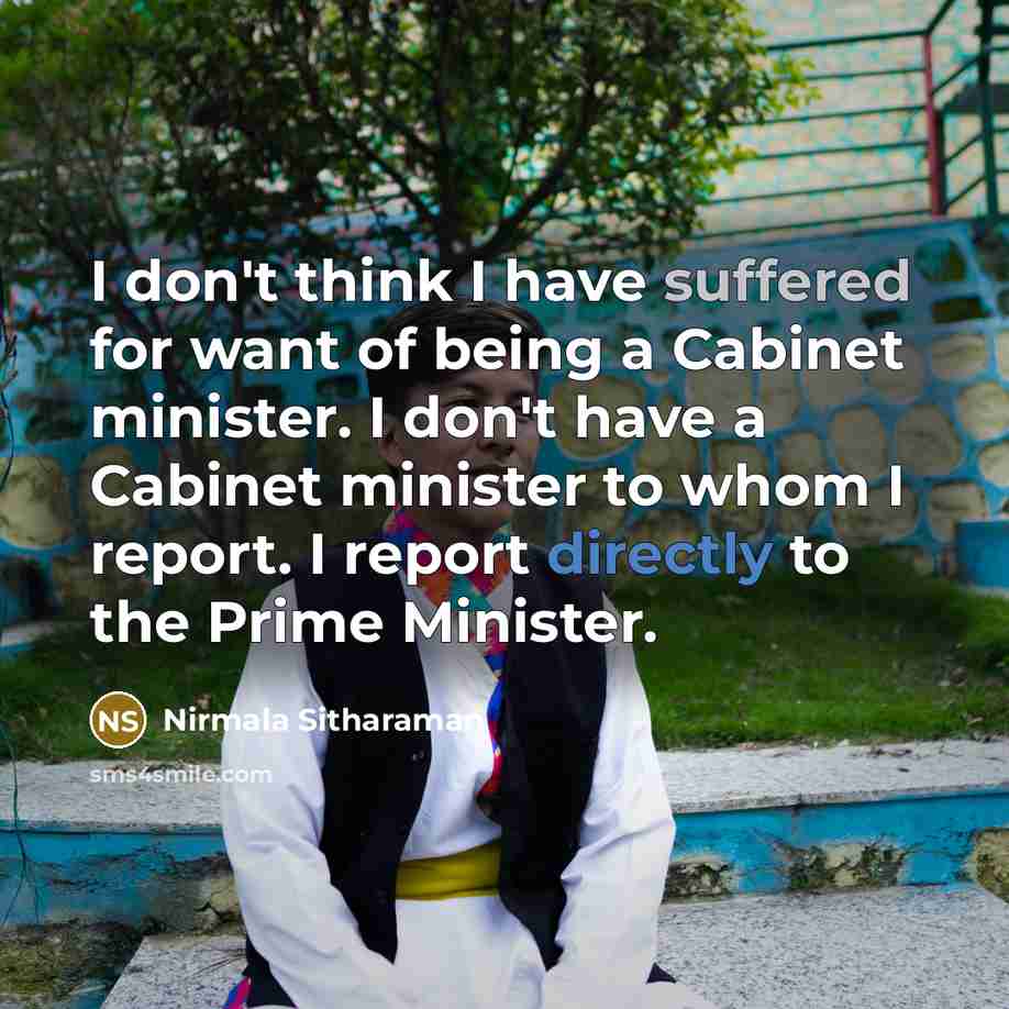 “I don't think I have suffered for want of being a Cabinet minister. I don't have a Cabinet minister to whom I report. I report directly to the Prime Minister.” quote by Nirmala Sitharaman