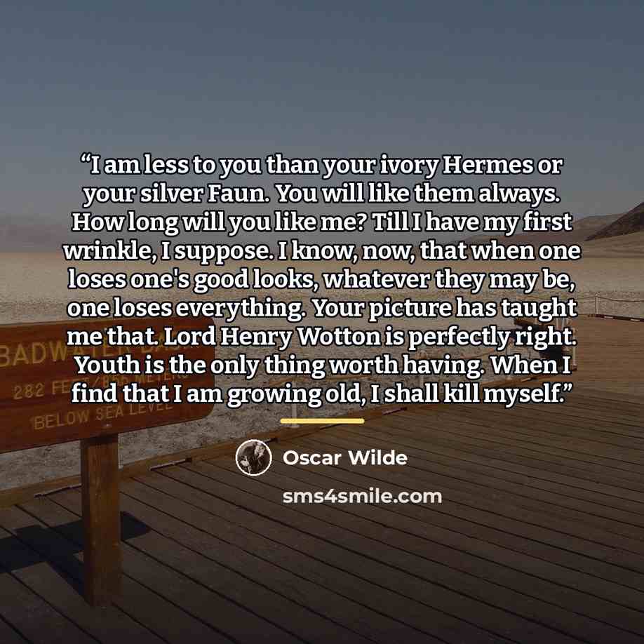 “I am less to you than your ivory Hermes or your silver Faun. You will like them always. How long will you like me? Till I have my first wrinkle, I suppose. I know, now, that when one loses one's good looks, whatever they may be, one loses everything. Your picture has taught me that. Lord Henry…” quote by Oscar Wilde