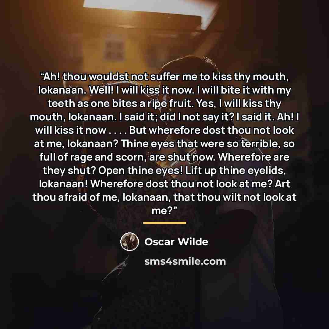 “Ah! thou wouldst not suffer me to kiss thy mouth, Iokanaan. Well! I will kiss it now. I will bite it with my teeth as one bites a ripe fruit. Yes, I will kiss thy mouth, Iokanaan. I said it; did I not say it? I said it. Ah! I will kiss it now . . . . But wherefore dost thou not look at me…” quote by Oscar Wilde