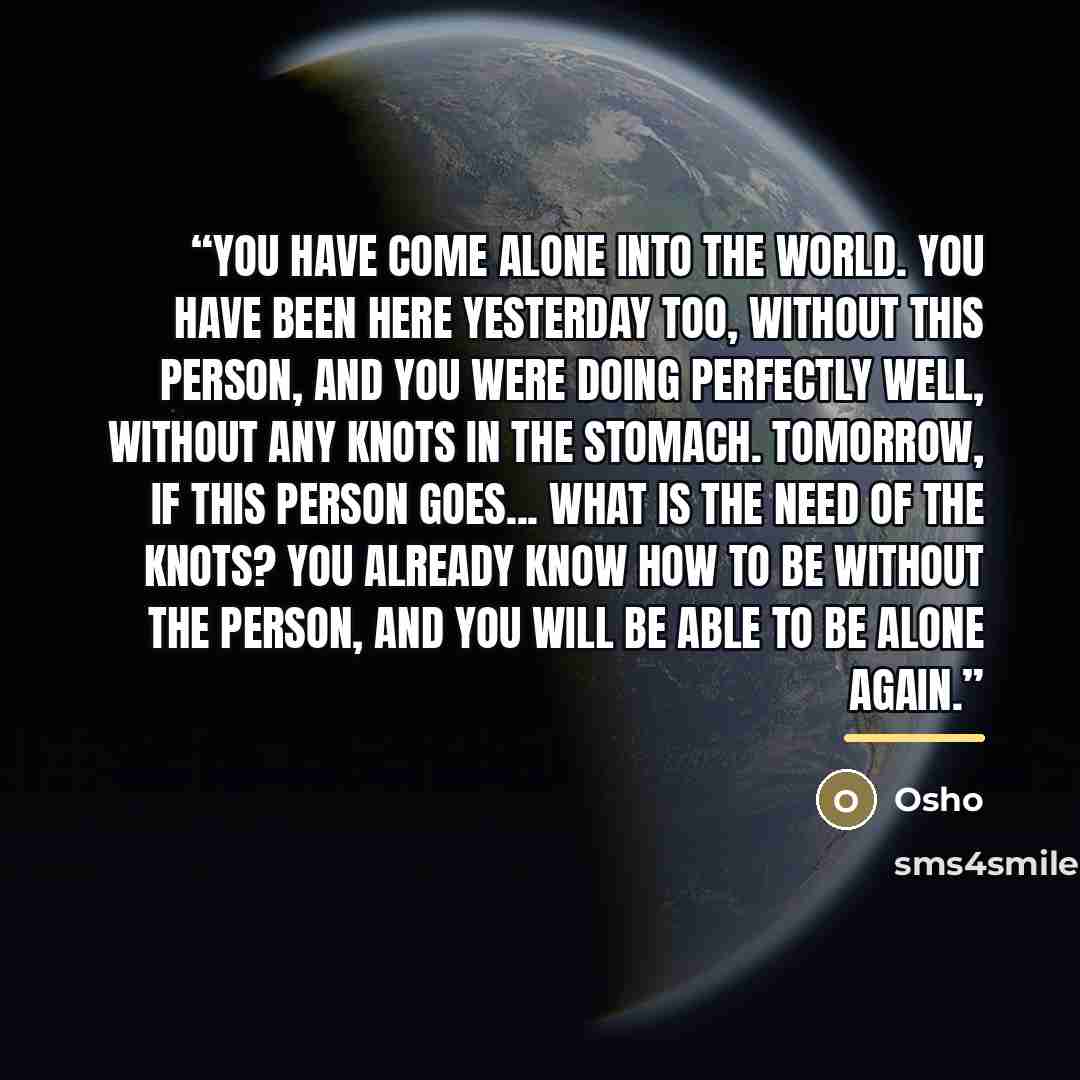 “You have come alone into the world. You have been here yesterday too, without this person, and you were doing perfectly well, without any knots in the stomach. Tomorrow, if this person goes... what is the need of the knots? You already know how to be without the person, and you will be able to be…” quote by Osho