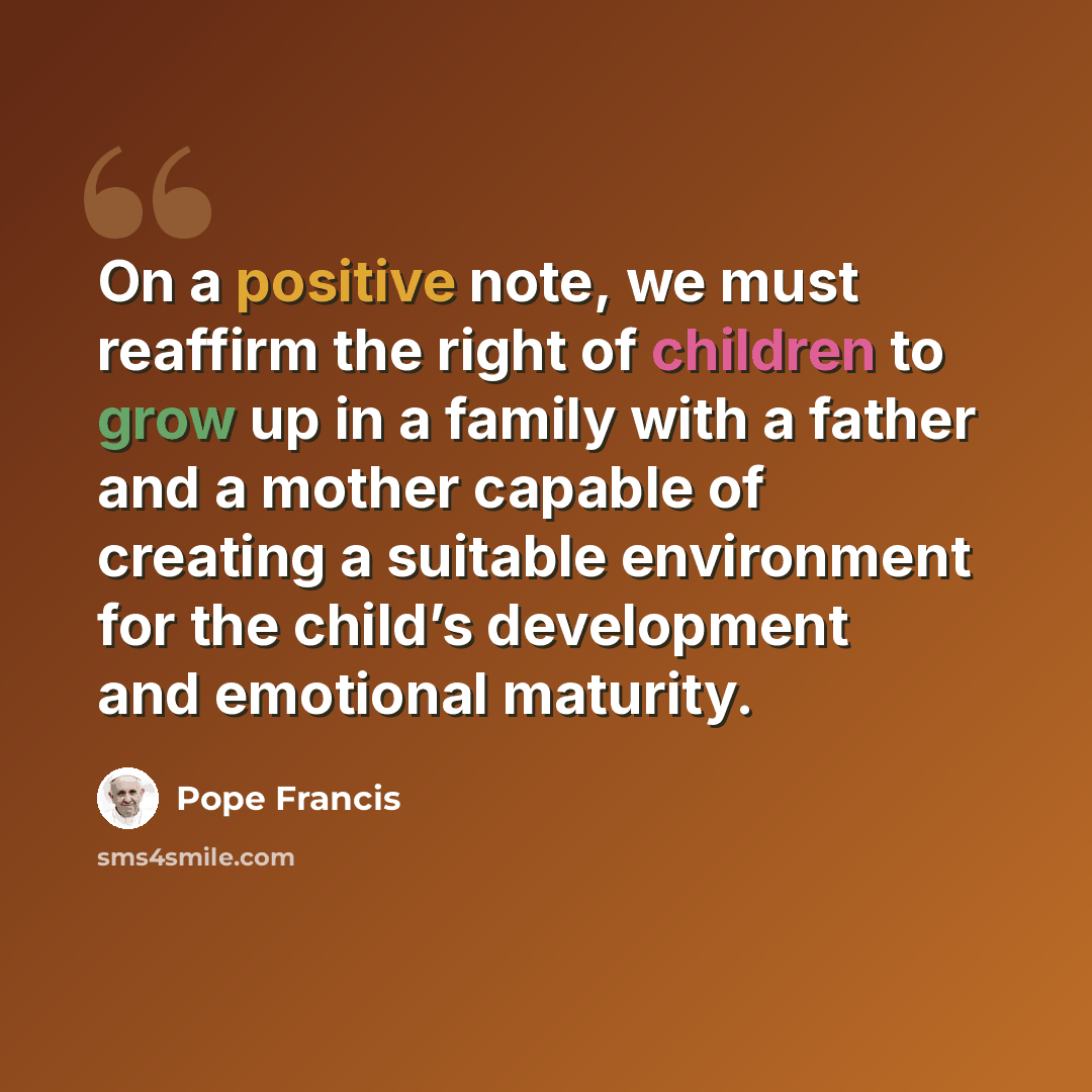 “On a positive note, we must reaffirm the right of children to grow up in a family with a father and a mother capable of creating a suitable environment for the child’s development and emotional maturity.” quote by Pope Francis