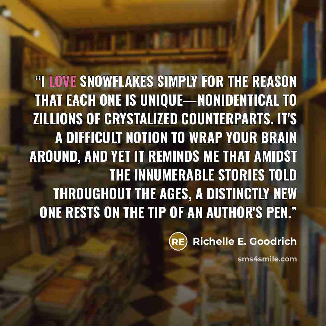 “I love snowflakes simply for the reason that each one is unique—nonidentical to zillions of crystalized counterparts. It's a difficult notion to wrap your brain around, and yet it reminds me that amidst the innumerable stories told throughout the ages, a distinctly new one rests on the tip of an…” quote by Richelle E. Goodrich