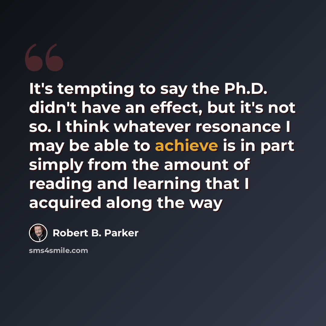 “It's tempting to say the Ph.D. didn't have an effect, but it's not so. I think whatever resonance I may be able to achieve is in part simply from the amount of reading and learning that I acquired along the way” quote by Robert B. Parker