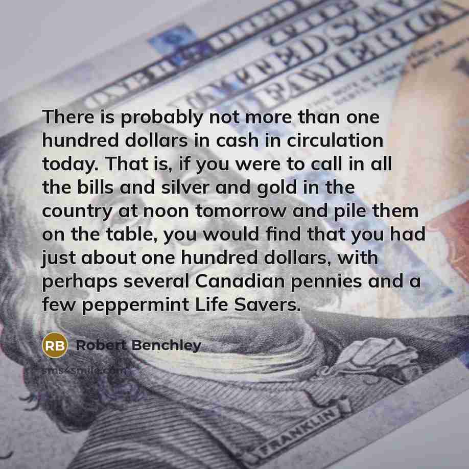 “There is probably not more than one hundred dollars in cash in circulation today. That is, if you were to call in all the bills and silver and gold in the country at noon tomorrow and pile them on the table, you would find that you had just about one hundred dollars, with perhaps several Canadian…” quote by Robert Benchley