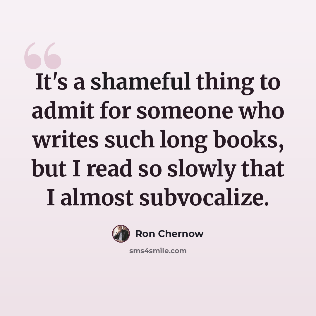 “It's a shameful thing to admit for someone who writes such long books, but I read so slowly that I almost subvocalize.” quote by Ron Chernow