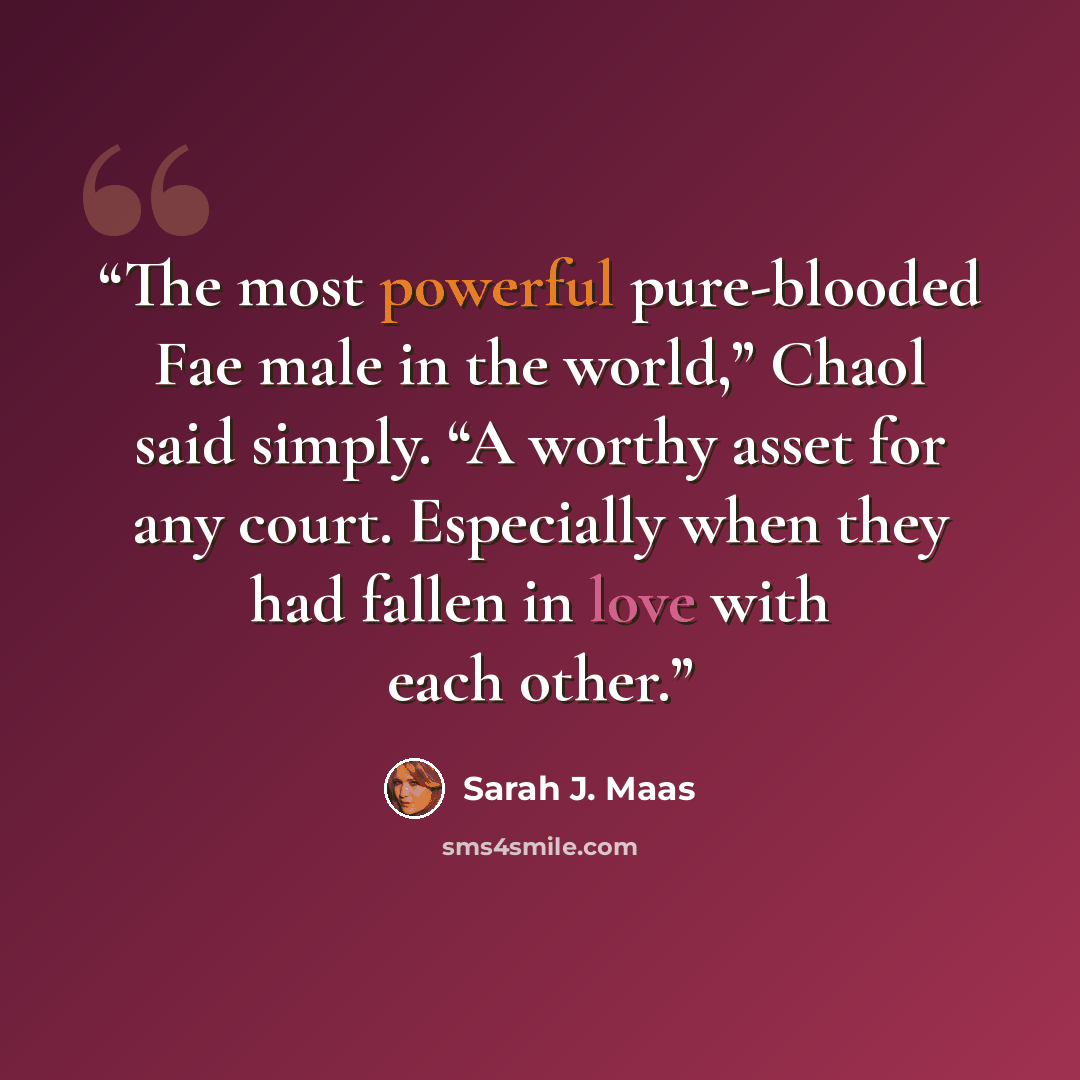 “The most powerful pure-blooded Fae male in the world,” Chaol said simply. “A worthy asset for any court. Especially when they had fallen in love with each other.” quote by Sarah J. Maas