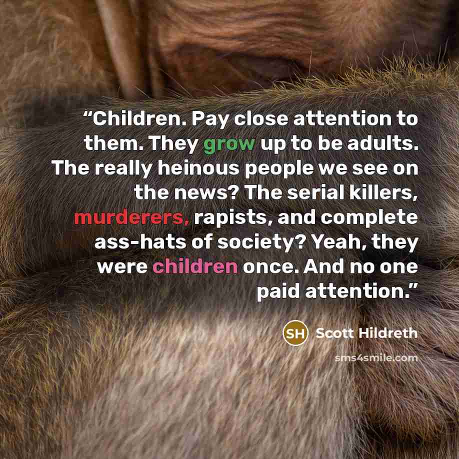 “Children. Pay close attention to them. They grow up to be adults. The really heinous people we see on the news? The serial killers, murderers, rapists, and complete ass-hats of society? Yeah, they were children once. And no one paid attention.” quote by Scott Hildreth
